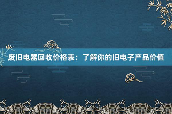 废旧电器回收价格表：了解你的旧电子产品价值